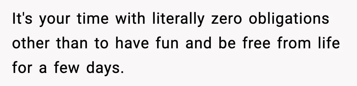 It's your time with literally zero obligations other than to have fun and be free from life for a few days.