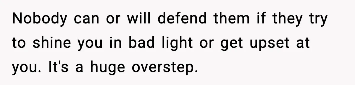 Nobody can or will defend them if they try to shine you in bad light or get upset at you. It's a huge overstep.