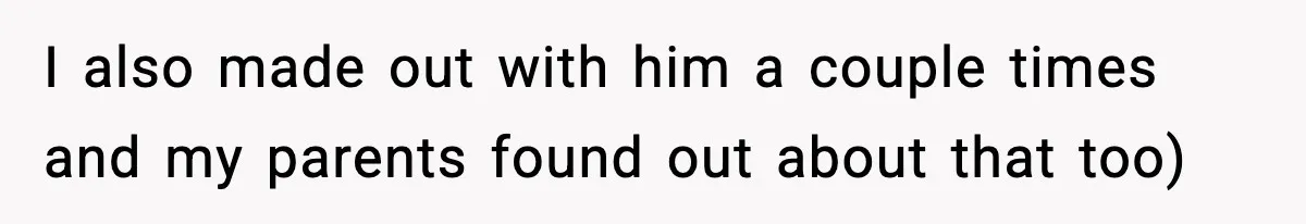 I also made out with him a couple times and my parents found out about that too)