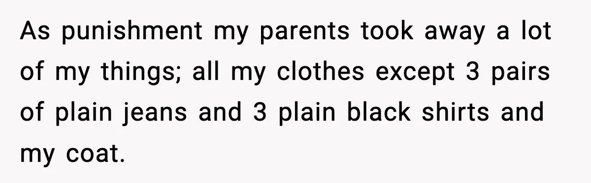 As punishment my parents took away a lot of my things; all my clothes except 3 pairs of plain jeans and 3 plain black shirts and my coat.