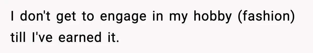 I don't get to engage in my hobby (fashion) till I've earned it.