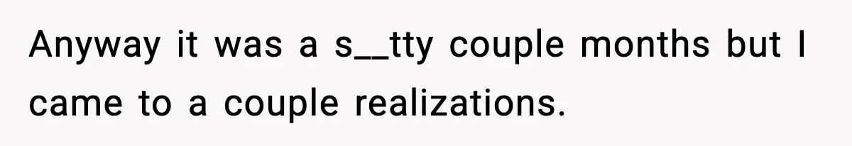 Anyway it was a s__tty couple months but I came to a couple realizations.