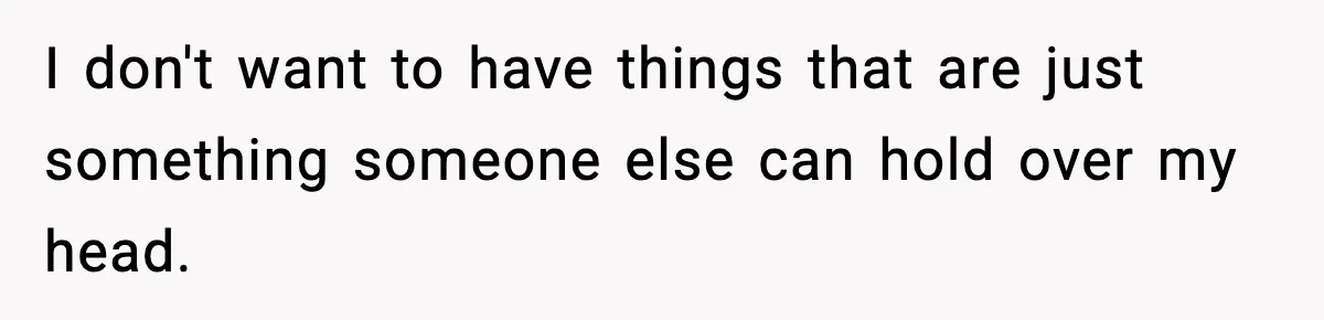 I don't want to have things that are just something someone else can hold over my head.
