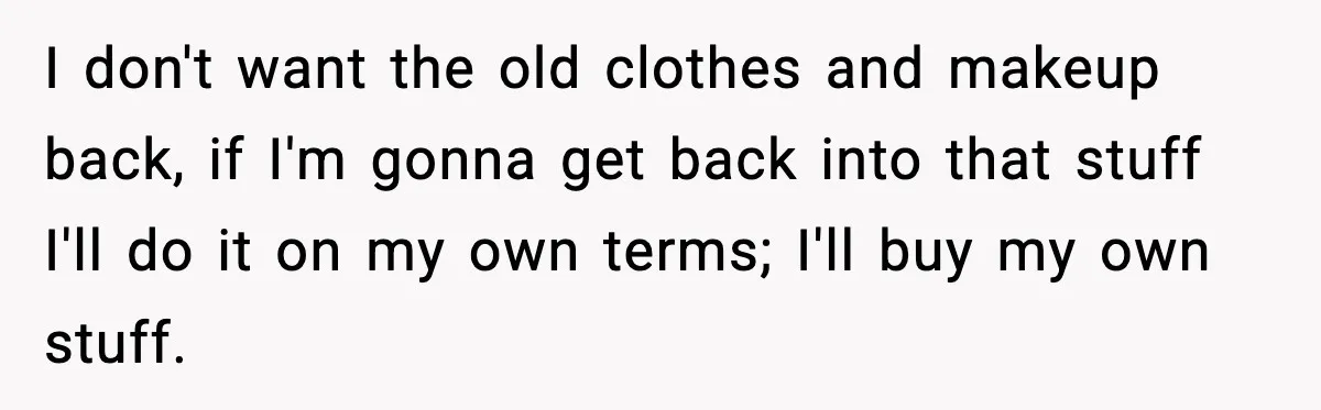 I don't want the old clothes and makeup back, if I'm gonna get back into that stuff I'll do it on my own terms; I'll buy my own stuff.