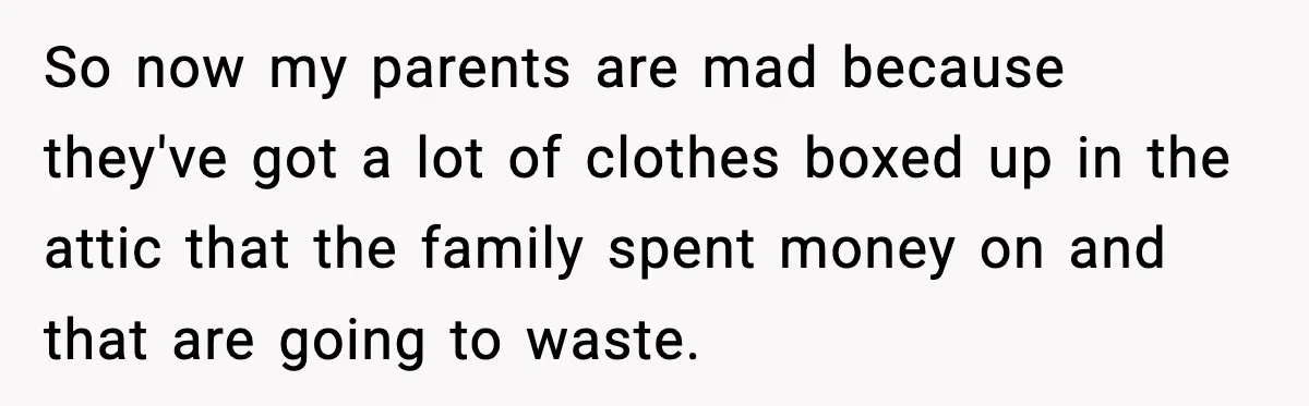So now my parents are mad because they've got a lot of clothes boxed up in the attic that the family spent money on and that are going to waste.