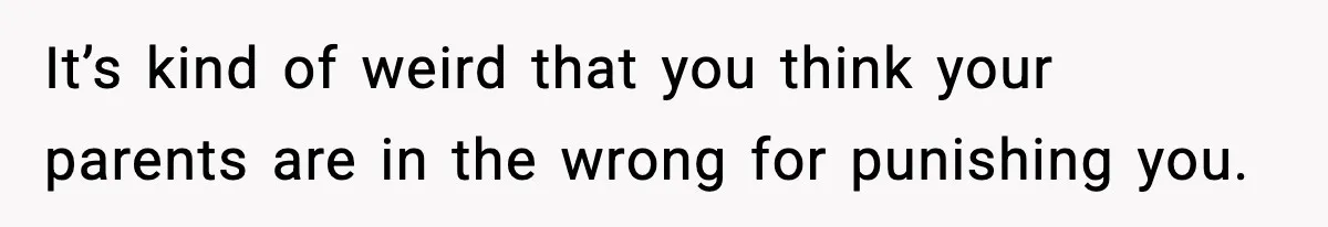 It’s kind of weird that you think your parents are in the wrong for punishing you.
