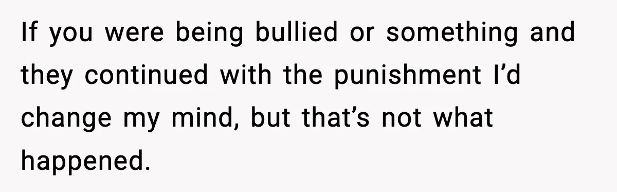If you were being bullied or something and they continued with the punishment I’d change my mind, but that’s not what happened.