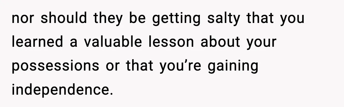 nor should they be getting salty that you learned a valuable lesson about your possessions or that you’re gaining independence.