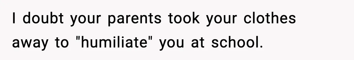 I doubt your parents took your clothes away to "humiliate" you at school.