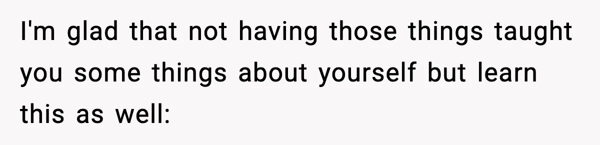 I'm glad that not having those things taught you some things about yourself but learn this as well: