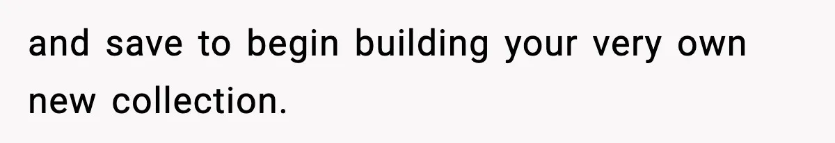 and save to begin building your very own new collection.