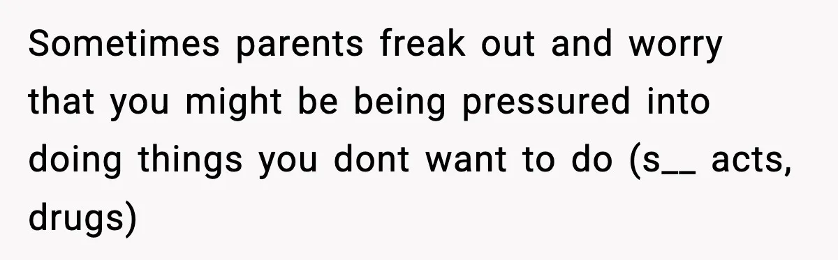 Sometimes parents freak out and worry that you might be being pressured into doing things you dont want to do (s__ acts, drugs)