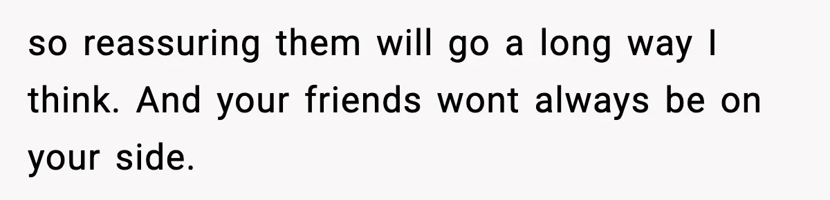 so reassuring them will go a long way I think. And your friends wont always be on your side.