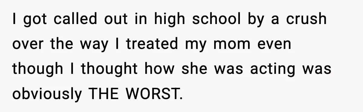 I got called out in high school by a crush over the way I treated my mom even though I thought how she was acting was obviously THE WORST.