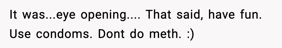 It was...eye opening.... That said, have fun. Use condoms. Dont do meth. :)
