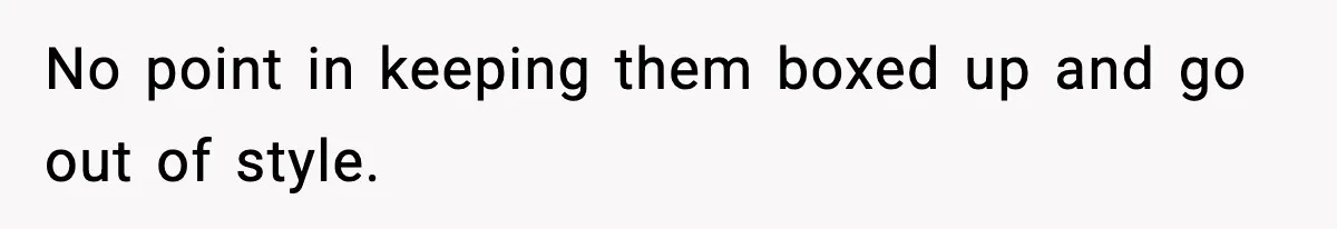 No point in keeping them boxed up and go out of style.