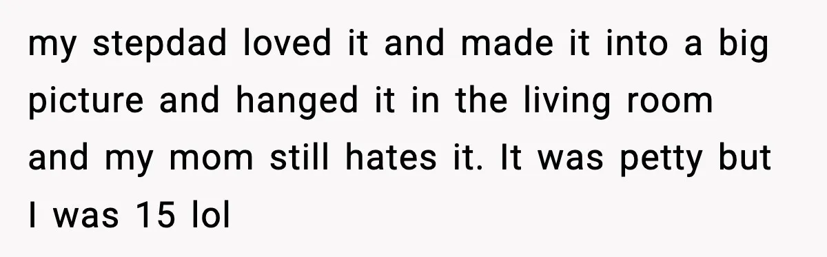 my stepdad loved it and made it into a big picture and hanged it in the living room and my mom still hates it. It was petty but I was...