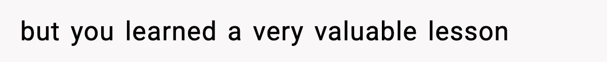 but you learned a very valuable lesson