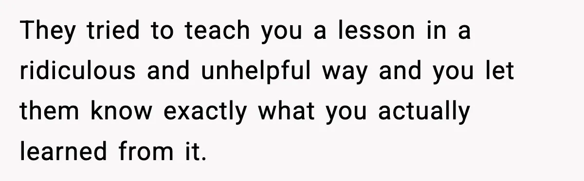 They tried to teach you a lesson in a ridiculous and unhelpful way and you let them know exactly what you actually learned from it.