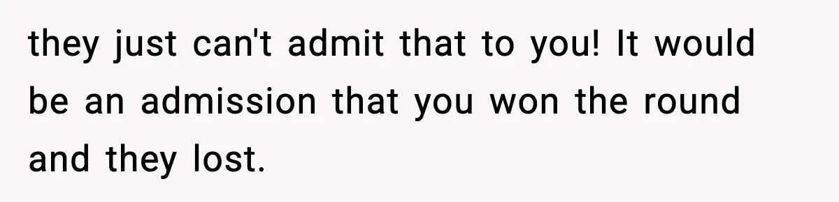they just can't admit that to you! It would be an admission that you won the round and they lost.