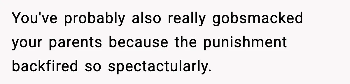You've probably also really gobsmacked your parents because the punishment backfired so spectactularly.