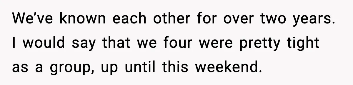 We’ve known each other for over two years. I would say that we four were pretty tight as a group, up until this weekend.