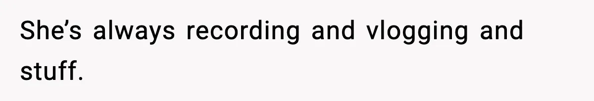 She’s always recording and vlogging and stuff.