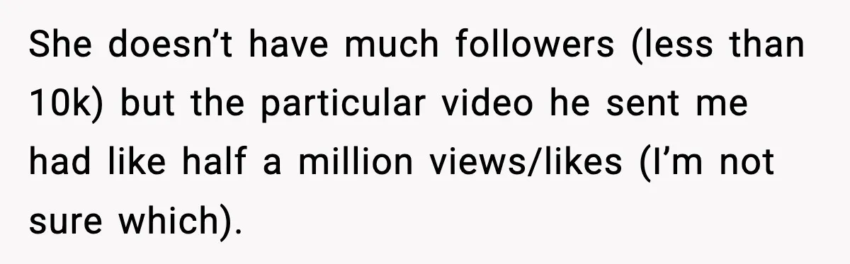 She doesn’t have much followers (less than 10k) but the particular video he sent me had like half a million views/likes (I’m not sure which).