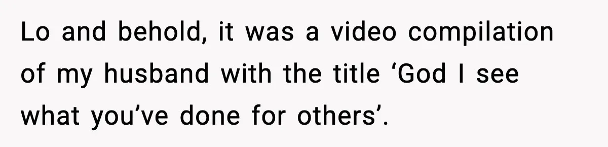 Lo and behold, it was a video compilation of my husband with the title ‘God I see what you’ve done for others’.