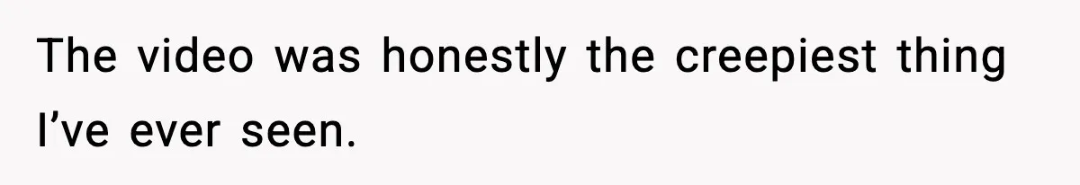 The video was honestly the creepiest thing I’ve ever seen.