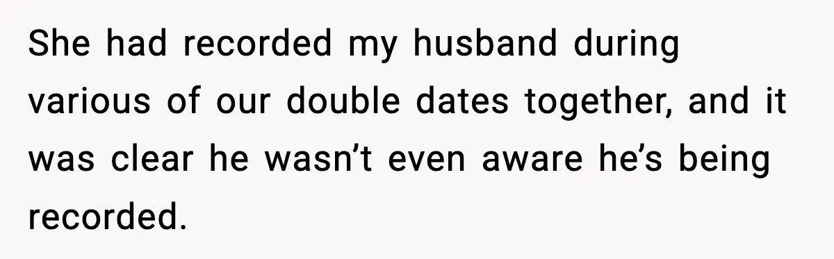 She had recorded my husband during various of our double dates together, and it was clear he wasn’t even aware he’s being recorded.
