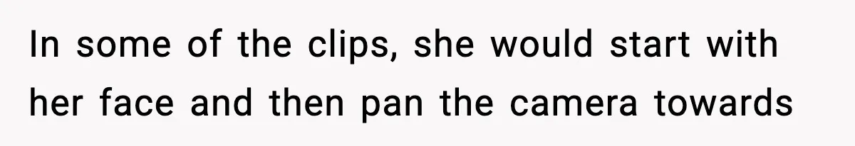 In some of the clips, she would start with her face and then pan the camera towards