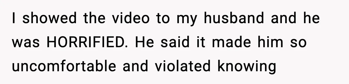 I showed the video to my husband and he was HORRIFIED. He said it made him so uncomfortable and violated knowing