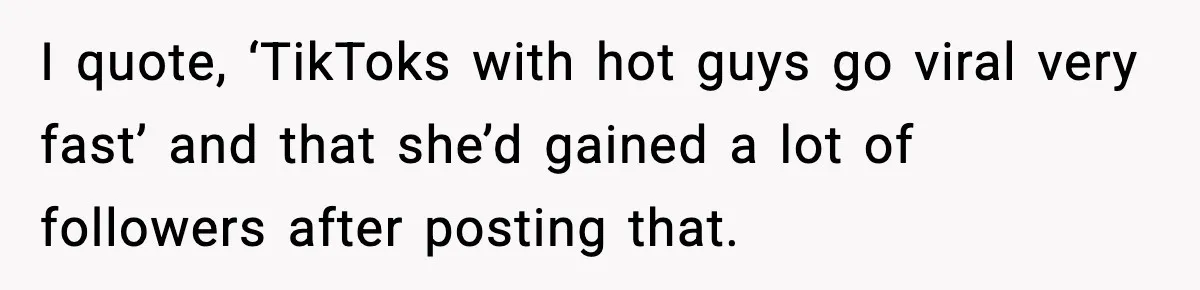 I quote, ‘TikToks with hot guys go viral very fast’ and that she’d gained a lot of followers after posting that.