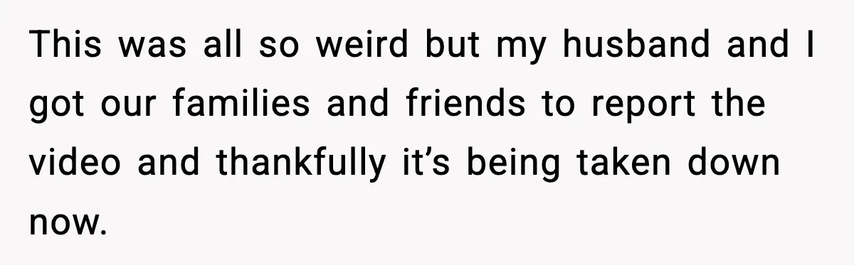 This was all so weird but my husband and I got our families and friends to report the video and thankfully it’s being taken down now.