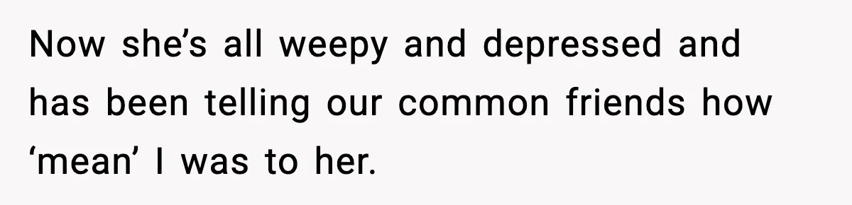 Now she’s all weepy and depressed and has been telling our common friends how ‘mean’ I was to her.
