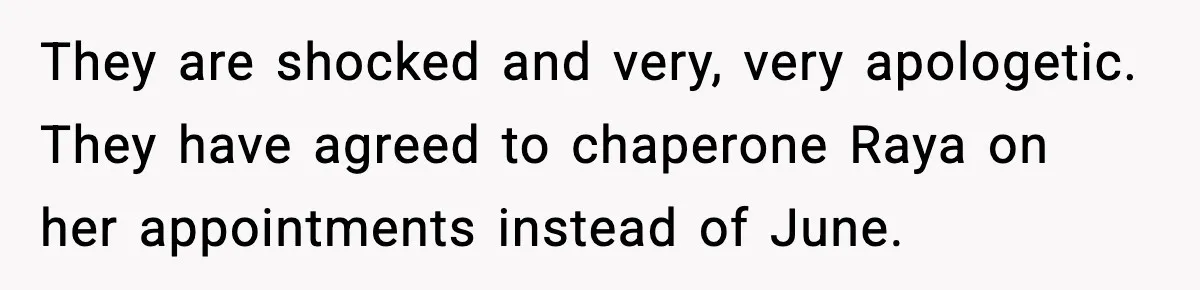 They are shocked and very, very apologetic. They have agreed to chaperone Raya on her appointments instead of June.