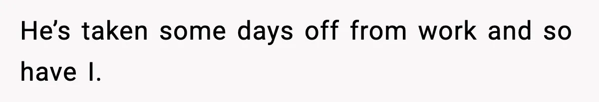 He’s taken some days off from work and so have I.