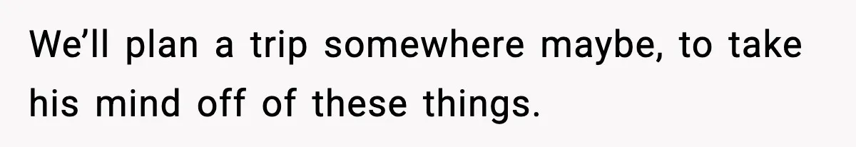We’ll plan a trip somewhere maybe, to take his mind off of these things.