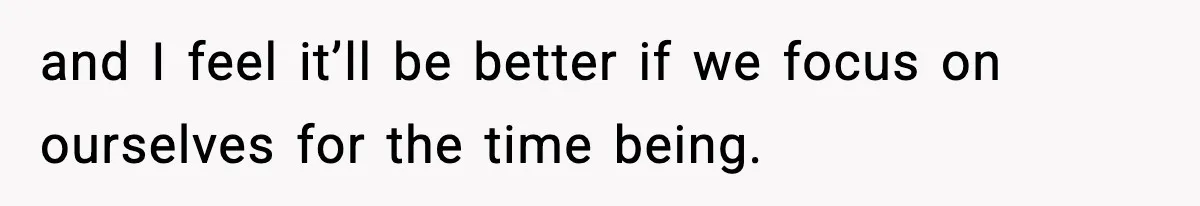 and I feel it’ll be better if we focus on ourselves for the time being.
