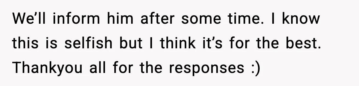 We’ll inform him after some time. I know this is selfish but I think it’s for the best. Thankyou all for the responses :)