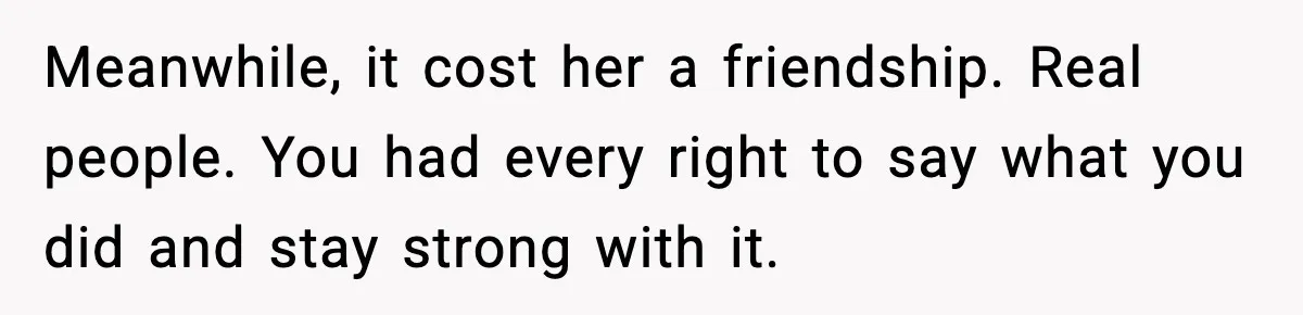Meanwhile, it cost her a friendship. Real people. You had every right to say what you did and stay strong with it.