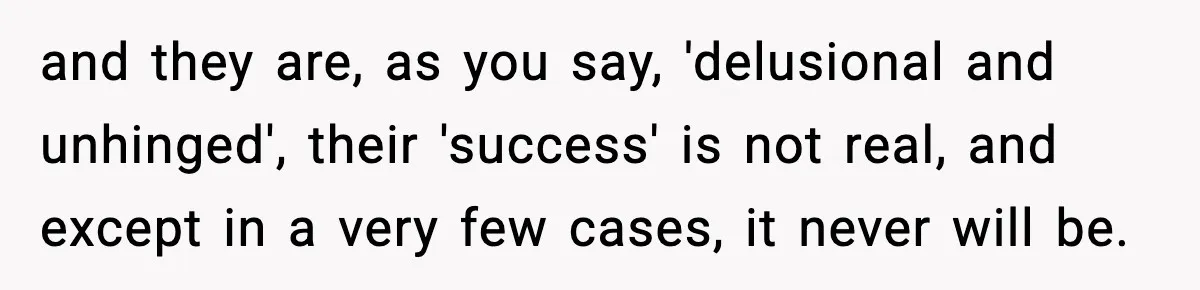 and they are, as you say, 'delusional and unhinged', their 'success' is not real, and except in a very few cases, it never will be.