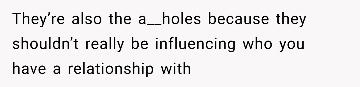 They’re also the a__holes because they shouldn’t really be influencing who you have a relationship with