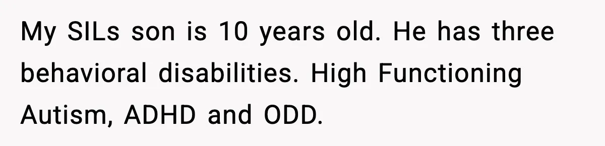 My SILs son is 10 years old. He has three behavioral disabilities. High Functioning Autism, ADHD and ODD.