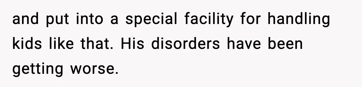 and put into a special facility for handling kids like that. His disorders have been getting worse.