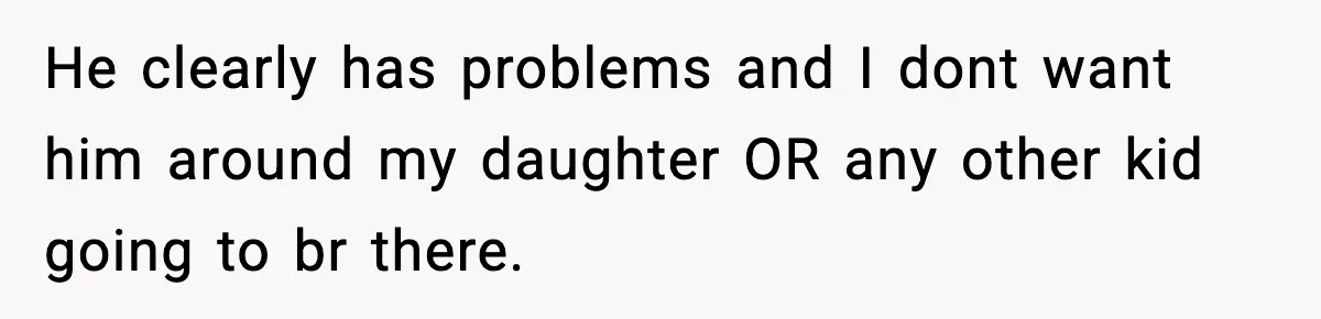 He clearly has problems and I dont want him around my daughter OR any other kid going to br there.