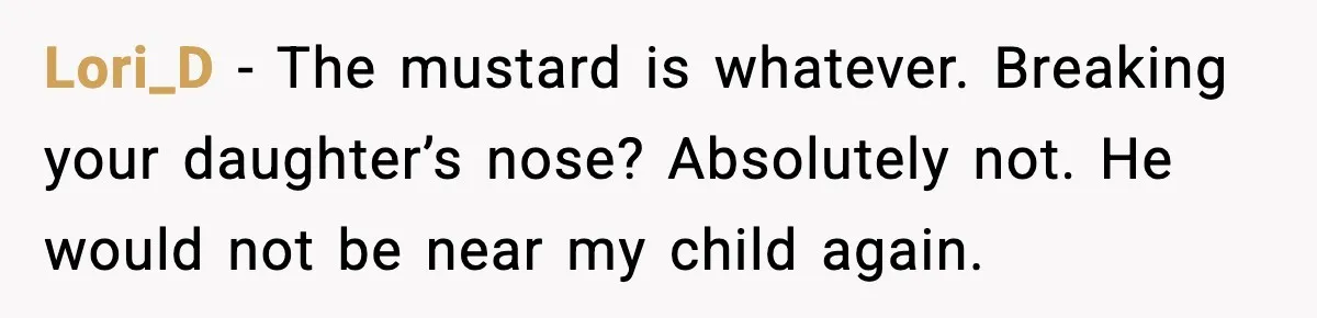 Lori_D - The mustard is whatever. Breaking your daughter’s nose? Absolutely not. He would not be near my child again.