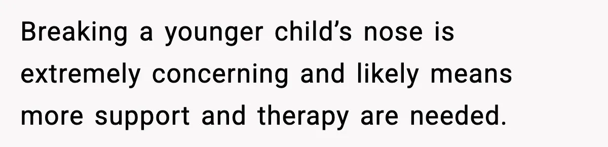Breaking a younger child’s nose is extremely concerning and likely means more support and therapy are needed.