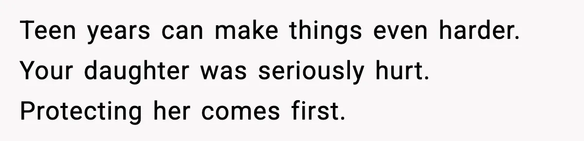 Teen years can make things even harder. Your daughter was seriously hurt. Protecting her comes first.